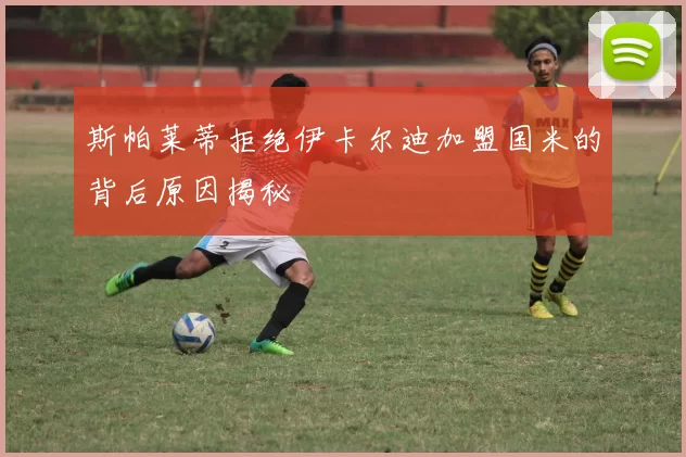 斯帕莱蒂拒绝伊卡尔迪加盟国米的背后原因揭秘