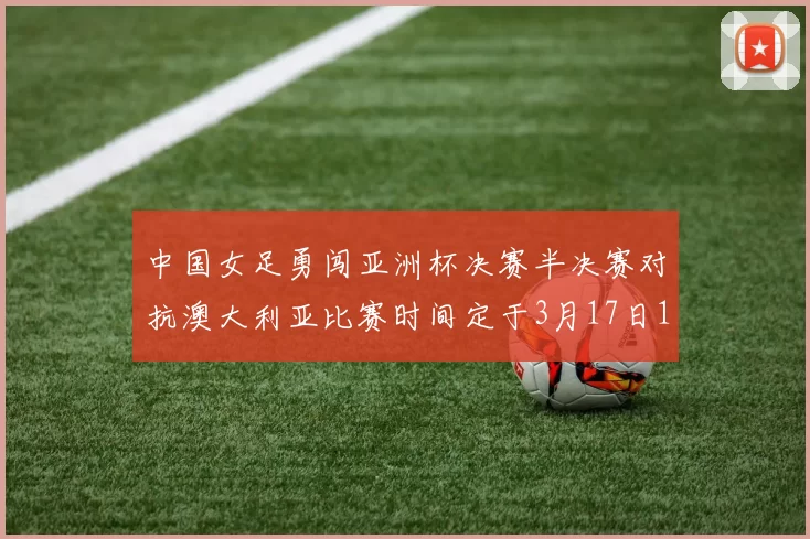 中国女足勇闯亚洲杯决赛半决赛对抗澳大利亚比赛时间定于3月17日18点