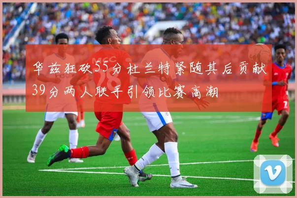 华兹狂砍55分杜兰特紧随其后贡献39分两人联手引领比赛高潮