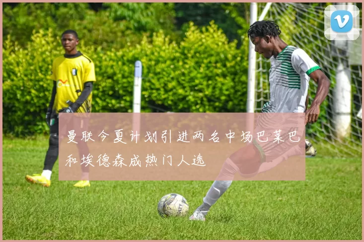 曼联今夏计划引进两名中场巴莱巴和埃德森成热门人选