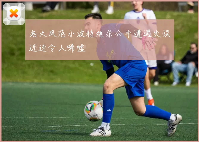 老大风范小波特绝杀公牛遭遇失误连连令人唏嘘