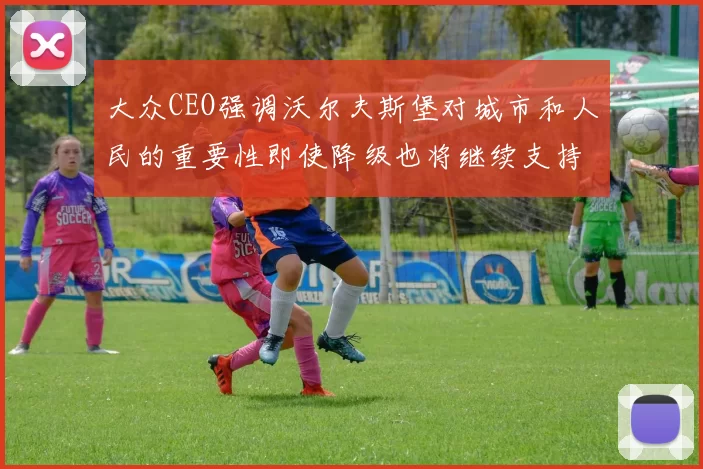 大众CEO强调沃尔夫斯堡对城市和人民的重要性即使降级也将继续支持