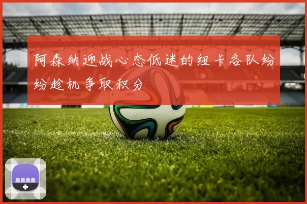 阿森纳迎战心态低迷的纽卡各队纷纷趁机争取积分
