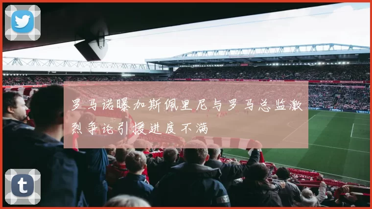 罗马诺曝加斯佩里尼与罗马总监激烈争论引援进度不满
