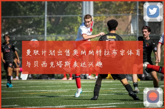 曼联计划出售奥纳纳特拉布宗体育与贝西克塔斯表达兴趣