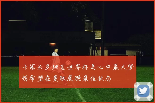 卡塞米罗坦言世界杯是心中最大梦想希望在曼联展现最佳状态