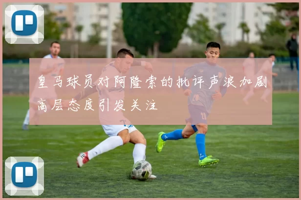 皇马球员对阿隆索的批评声浪加剧高层态度引发关注